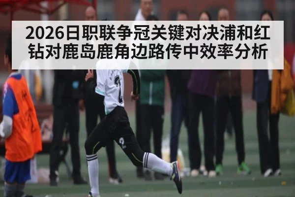 2026日职联争冠关键对决浦和红钻对鹿岛鹿角边路传中效率分析