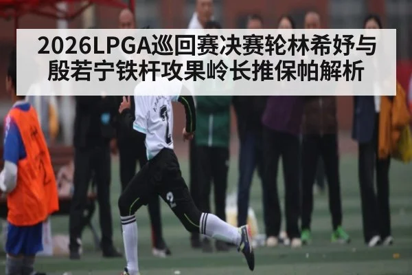 2026LPGA巡回赛决赛轮林希妤与殷若宁铁杆攻果岭长推保帕解析